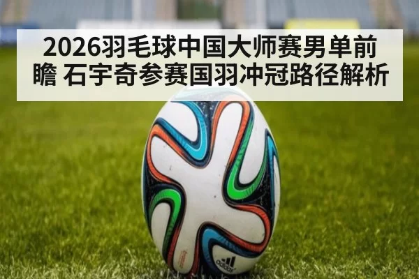2026羽毛球中国大师赛男单前瞻 石宇奇参赛国羽冲冠路径解析