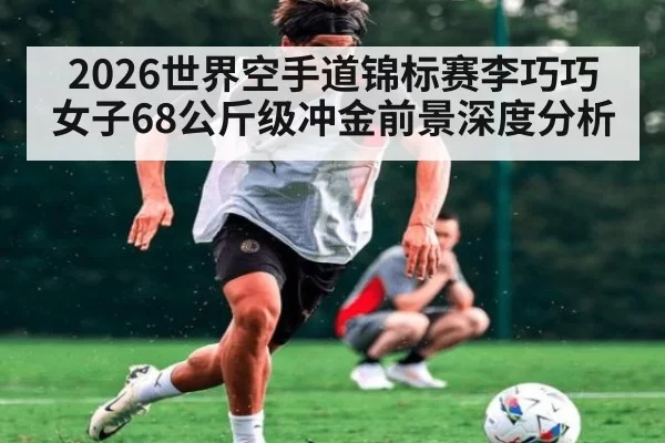 2026世界空手道锦标赛李巧巧女子68公斤级冲金前景深度分析