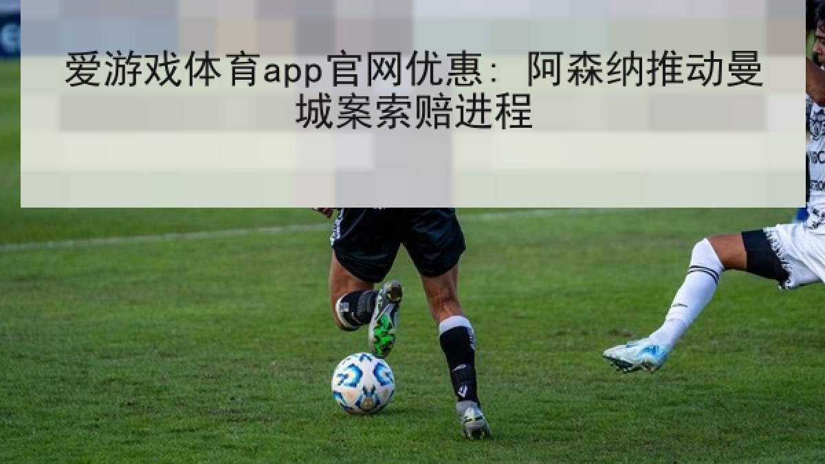 爱游戏体育app官网优惠: 阿森纳推动曼城案索赔进程